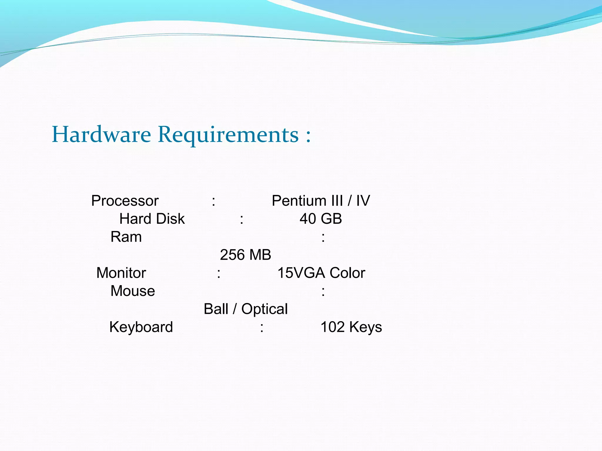 Hardware Requirements : 
Processor : Pentium III / IV 
Hard Disk : 40 GB 
Ram : 
256 MB 
Monitor : 15VGA Color 
Mouse : 
Ball / Optical 
Keyboard : 102 Keys 
 