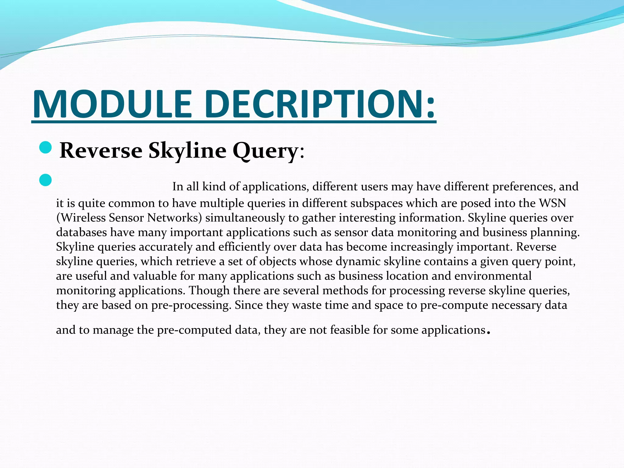 MODULE DECRIPTION: 
Reverse Skyline Query: 
 In all kind of applications, different users may have different preferences, and 
it is quite common to have multiple queries in different subspaces which are posed into the WSN 
(Wireless Sensor Networks) simultaneously to gather interesting information. Skyline queries over 
databases have many important applications such as sensor data monitoring and business planning. 
Skyline queries accurately and efficiently over data has become increasingly important. Reverse 
skyline queries, which retrieve a set of objects whose dynamic skyline contains a given query point, 
are useful and valuable for many applications such as business location and environmental 
monitoring applications. Though there are several methods for processing reverse skyline queries, 
they are based on pre-processing. Since they waste time and space to pre-compute necessary data 
and to manage the pre-computed data, they are not feasible for some applications. 
 