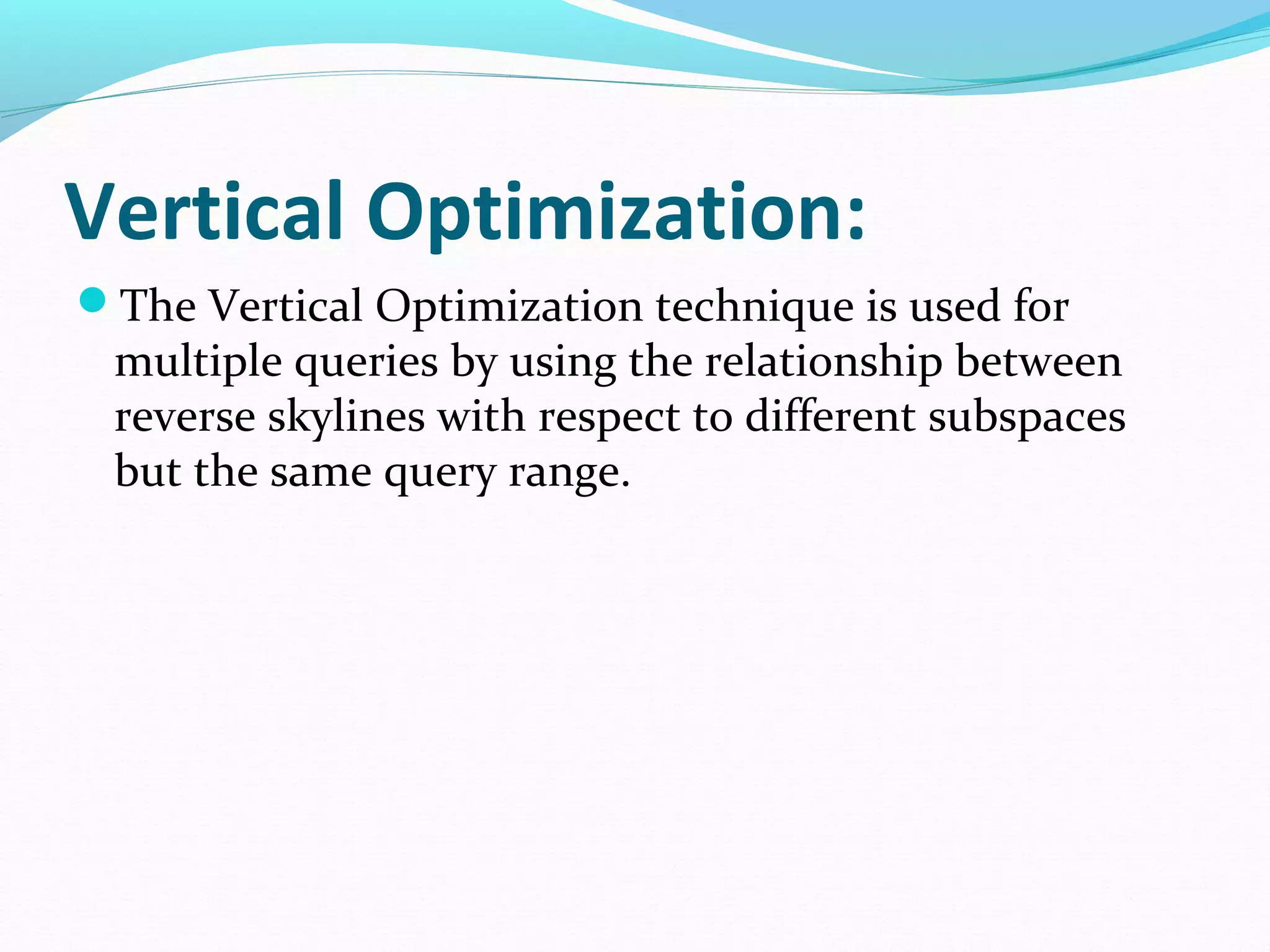 Vertical Optimization: 
The Vertical Optimization technique is used for 
multiple queries by using the relationship between 
reverse skylines with respect to different subspaces 
but the same query range. 
 