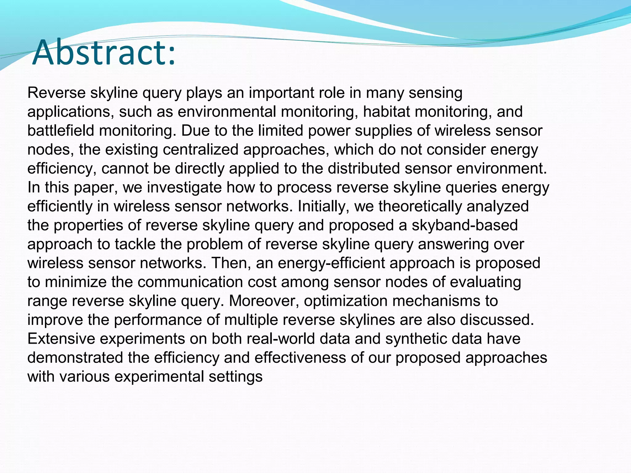 Abstract: 
Reverse skyline query plays an important role in many sensing 
applications, such as environmental monitoring, habitat monitoring, and 
battlefield monitoring. Due to the limited power supplies of wireless sensor 
nodes, the existing centralized approaches, which do not consider energy 
efficiency, cannot be directly applied to the distributed sensor environment. 
In this paper, we investigate how to process reverse skyline queries energy 
efficiently in wireless sensor networks. Initially, we theoretically analyzed 
the properties of reverse skyline query and proposed a skyband-based 
approach to tackle the problem of reverse skyline query answering over 
wireless sensor networks. Then, an energy-efficient approach is proposed 
to minimize the communication cost among sensor nodes of evaluating 
range reverse skyline query. Moreover, optimization mechanisms to 
improve the performance of multiple reverse skylines are also discussed. 
Extensive experiments on both real-world data and synthetic data have 
demonstrated the efficiency and effectiveness of our proposed approaches 
with various experimental settings 
 
