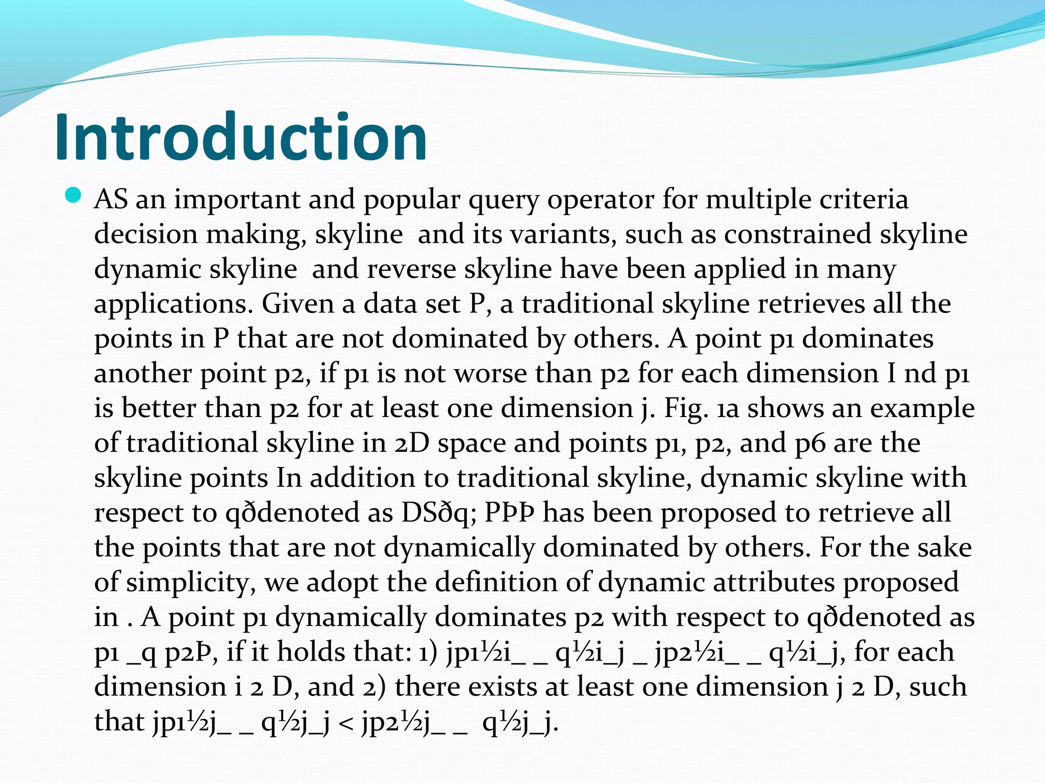 Introduction 
AS an important and popular query operator for multiple criteria 
decision making, skyline and its variants, such as constrained skyline 
dynamic skyline and reverse skyline have been applied in many 
applications. Given a data set P, a traditional skyline retrieves all the 
points in P that are not dominated by others. A point p1 dominates 
another point p2, if p1 is not worse than p2 for each dimension I nd p1 
is better than p2 for at least one dimension j. Fig. 1a shows an example 
of traditional skyline in 2D space and points p1, p2, and p6 are the 
skyline points In addition to traditional skyline, dynamic skyline with 
respect to qðdenoted as DSðq; PÞÞ has been proposed to retrieve all 
the points that are not dynamically dominated by others. For the sake 
of simplicity, we adopt the definition of dynamic attributes proposed 
in . A point p1 dynamically dominates p2 with respect to qðdenoted as 
p1 _q p2Þ, if it holds that: 1) jp1½i_ _ q½i_j _ jp2½i_ _ q½i_j, for each 
dimension i 2 D, and 2) there exists at least one dimension j 2 D, such 
that jp1½j_ _ q½j_j < jp2½j_ _ q½j_j. 
 