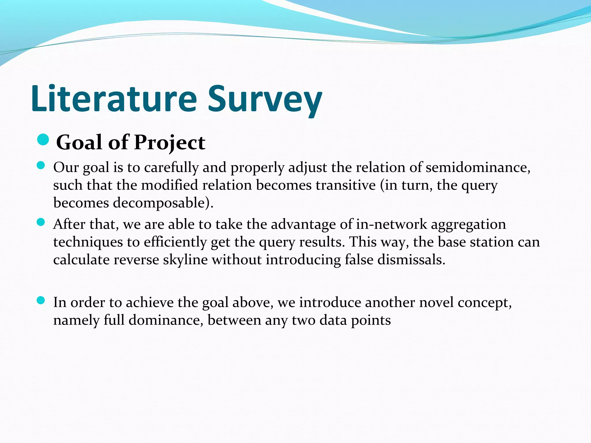 Literature Survey 
Goal of Project 
 Our goal is to carefully and properly adjust the relation of semidominance, 
such that the modified relation becomes transitive (in turn, the query 
becomes decomposable). 
 After that, we are able to take the advantage of in-network aggregation 
techniques to efficiently get the query results. This way, the base station can 
calculate reverse skyline without introducing false dismissals. 
 In order to achieve the goal above, we introduce another novel concept, 
namely full dominance, between any two data points 
 