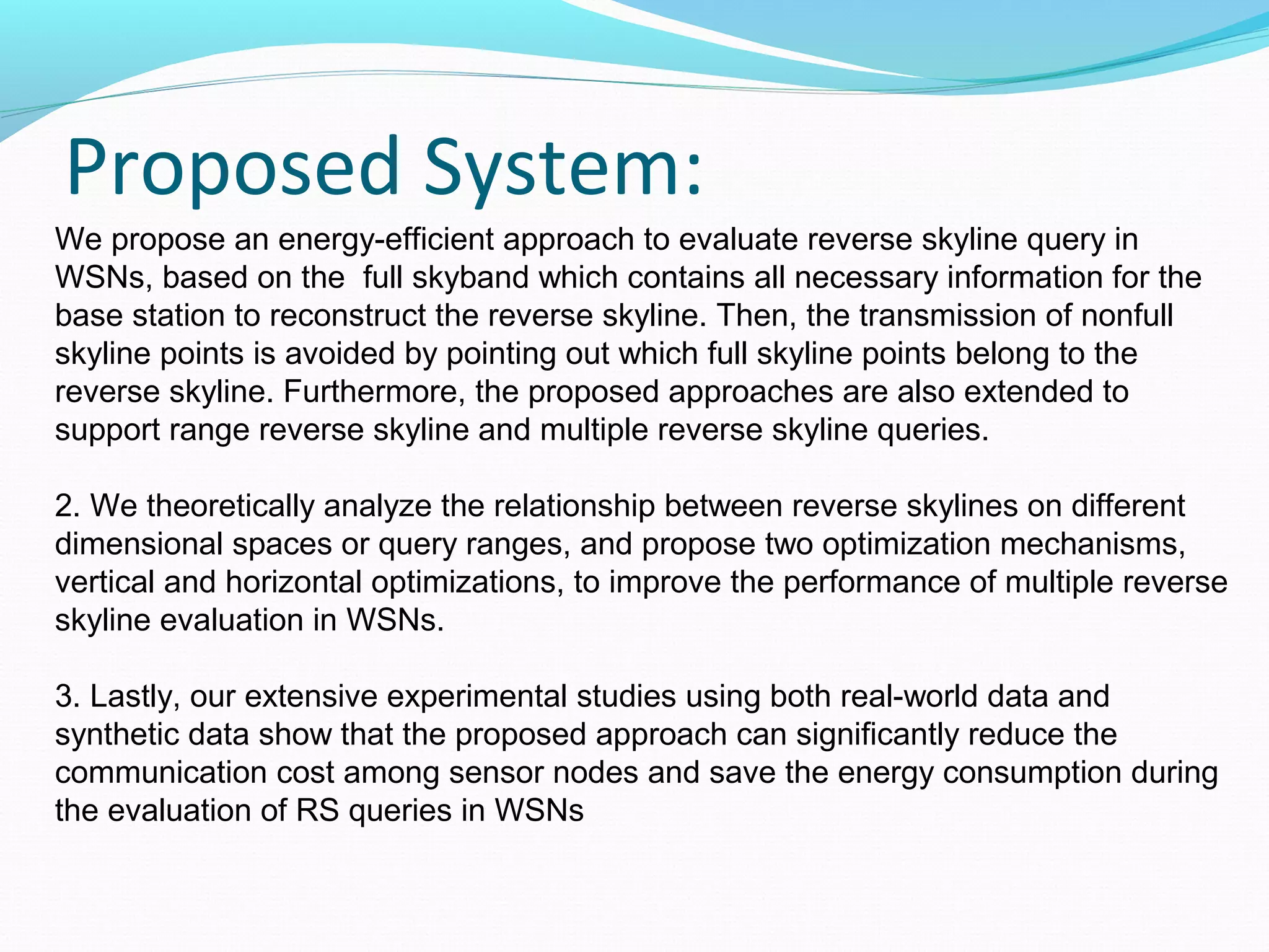 Proposed System: 
We propose an energy-efficient approach to evaluate reverse skyline query in 
WSNs, based on the full skyband which contains all necessary information for the 
base station to reconstruct the reverse skyline. Then, the transmission of nonfull 
skyline points is avoided by pointing out which full skyline points belong to the 
reverse skyline. Furthermore, the proposed approaches are also extended to 
support range reverse skyline and multiple reverse skyline queries. 
2. We theoretically analyze the relationship between reverse skylines on different 
dimensional spaces or query ranges, and propose two optimization mechanisms, 
vertical and horizontal optimizations, to improve the performance of multiple reverse 
skyline evaluation in WSNs. 
3. Lastly, our extensive experimental studies using both real-world data and 
synthetic data show that the proposed approach can significantly reduce the 
communication cost among sensor nodes and save the energy consumption during 
the evaluation of RS queries in WSNs 
 