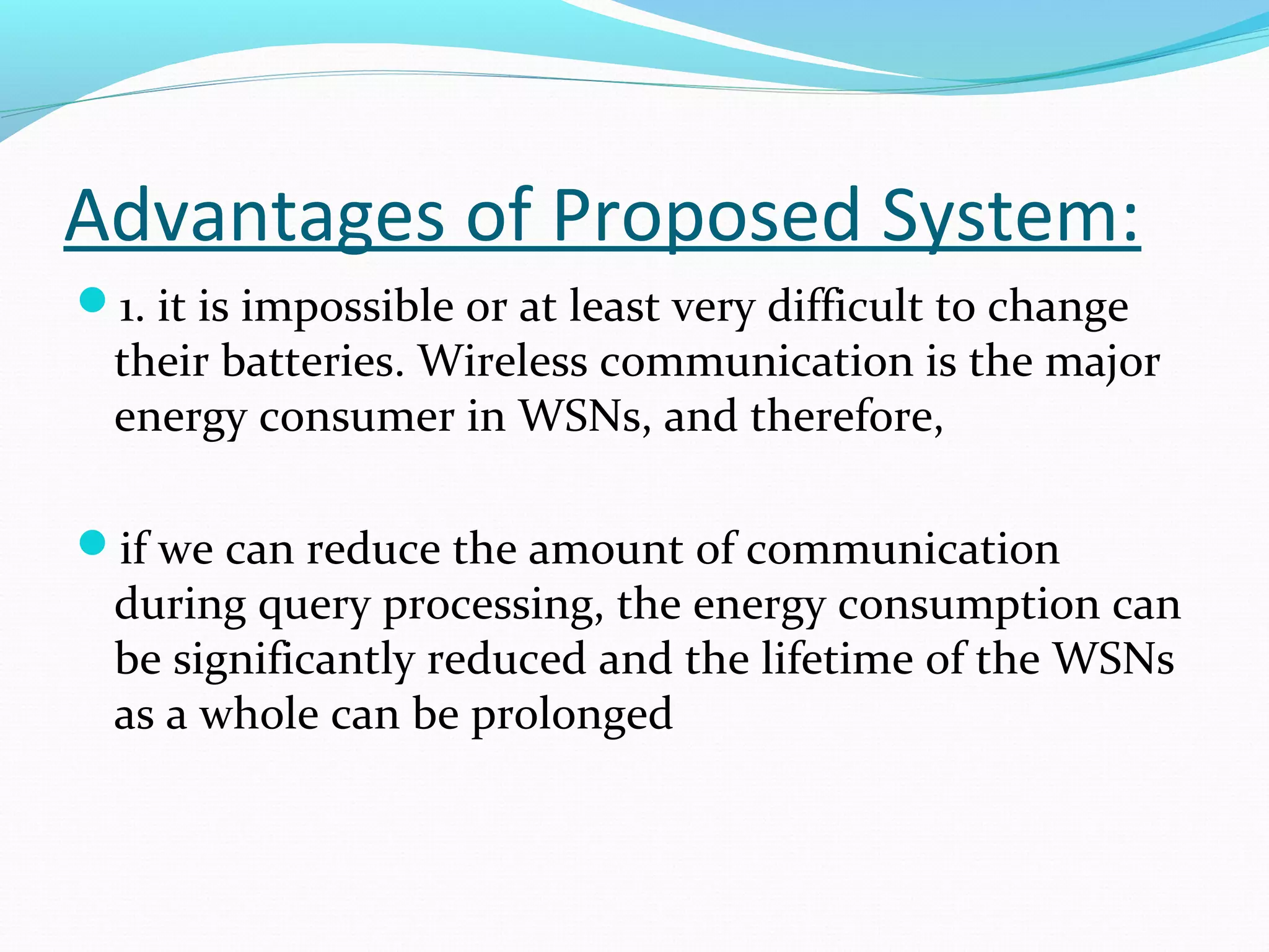 Advantages of Proposed System: 
1. it is impossible or at least very difficult to change 
their batteries. Wireless communication is the major 
energy consumer in WSNs, and therefore, 
if we can reduce the amount of communication 
during query processing, the energy consumption can 
be significantly reduced and the lifetime of the WSNs 
as a whole can be prolonged 
 