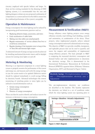 Version 2.0 — June, 2010
circuitry employed with specific ballasts and lamps. As
there are few existing standards for the dimming of HID
lighting systems, it is recommended that the user and
lighting designer evaluate any new proposed combination of
components as a system and test it in the field to ensure that
the combined performance of the system is acceptable.
Operation & Maintenance
Energy consumption for street lighting can be reduced by
incorporating good maintenance practices such as:
Replacing defective lamps, accessories, and wires
•	
Early rectification of cable faults
•	
Making sure that cables are joined properly
•	
Regular maintenance of service cabinet/fuse box to
•	
avoid loose connections
Regular cleaning of the luminaire cover to keep it free
•	
of dust/dirt and increase light output
A substantial amount of energy savings can also be achieved
by installing mechanical/electronic timers and/or daylight
sensors for turning street lights on and off.
Metering & Monitoring 	
Metering is an important component in a street lighting
system to properly monitor the performance of the system
and energy use, and measure and verify the energy savings
in case the system needs to be updated. Defective meters
should be replaced immediately to avoid average billing
by electricity boards. Advanced technologies like remote
monitoring of switching points in street lights can be
utilized to record information such as:
Instant energy consumption
•	
Trend analysis
•	
Patterns of energy consumption
•	
These can then be used to identify and analyze reasons for
increases or decreases in energy consumption.
Measurement & Verification (M&V)
Energy efficiency street lighting projects cover energy
efficiency retrofits, load shifting, load shedding, controls
and automation, or combinations of the above. These
projects, when implemented properly, achieve reduced
energy consumption and result in demand and cost savings.
The objective of M&V is to provide a credible, transparent,
and replicable process that can be used to quantify and
assess the impacts and sustainability of implemented
energy-efficiency projects. The basic principle in M&V
is comparing the measured electricity consumption and
demand before and after implementation to determine
the electricity savings. This is demonstrated in the
International Performance Measurement & Verification
Protocol (IPMVP)’s equation below (Efficiency Valuation
Organization, 2007) and illustrated in Figure 3 below.
Electricity Saving: (Pre-implementation electricity
use) – (Post-implementation electricity use) ±
Adjustments
The pre-implementation electricity use conditions
are described as the baseline. The baseline represents
the electricity use linked to a set of conditions under
which the street lighting system was operating prior to
11
Figure 3: M&V diagram
Savings= (Baseline - Actual)± Adjustments
Savings
Projected Baseline
Adjusted to
Baseline
Pre-implementation
Actual Energy Use
Post-implementation
Period of
Construction
Demand/kWh
Implementation of ECM
 