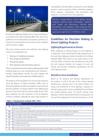 Version 2.0 — June, 2010
Guidance for lighting of public streets, roads, and highways
is provided in the Indian Standard (BIS, 1981). Since these
guidelines are not enforced by any regulatory authority, it is
common for municipalities to be unaware of the standards,
and many fail to comply.
The most common reasons for inefficient street lighting
systems in municipalities are:
Selection of inefficient luminaires
•	
Poor design and installation
•	
Poor power quality
•	
Poor operation and maintenance practices
•	
Thereistremendouspotentialtoimprovelightingqualitywhile
reducing energy use, costs, and greenhouse gas emissions—
through energy-efficient retrofits for street lighting and
improved operation and maintenance (O&M) practices.
The purpose of these guidelines is to increase the awareness
about the Bureau of Indian Standards (BIS) Code of
Practice for lighting of public thoroughfares and to provide
practical guidance on energy-efficient street lighting best
practices. Since the Code has not been updated since 1981,
these guidelines can also contribute to the development
of future standards. Although the main target audience is
municipalities, all stakeholders interested in street lighting
projects—such as regulatory bodies, technology suppliers,
donor agencies, corporations, and universities with
campuses—can benefit from these guidelines.
Guidelines for Decision Making in
Street Lighting Projects
Lighting Requirements in Streets
When designing or making changes in street lighting, it
is important to first understand the light requirements of
the road. Street lighting in India is classified in the Indian
Standard (BIS, 1981), based on the traffic density of the
road (see Table 1). Based on the classification in the code,
the local engineer matches the category of road, and
designs and provides installation specifications for the
street lighting system.
Retrofit or New Installation
Based on the purpose and lighting requirements of
the roadway as well as the age of the existing lighting
infrastructure, decisions have to be taken whether new
design and installation of street lighting is required, or
whether project goals can be accomplished by retrofitting
the existing lighting system. To retrofit existing street
lighting, it must be determined whether existing poles can
be used with replacement of only the luminaires, or if the
: Classification of Roads (BIS, 1981)
Table 1
Group Description
A1 For very important routes with rapid and dense traffic where the only considerations are the safety and speed of the traffic
and the comfort of drivers
A2 For main roads with considerable mixed traffic like main city streets, arterial roads, and thoroughfares
B1 For secondary roads with considerable traffic such as local traffic routes, and shopping streets
B2 For secondary roads with light traffic
C For residential and unclassified roads not included in the previous groups
D For bridges and flyovers
E For towns and city centers
F For roads with special requirements such as roads near airports, and railways
Effective energy-efficient street lighting design
integrates efficient lamp technologies, optimum
pole height and placement, efficient light
distribution, and aesthetics while using the least
energy and meeting requirements for visibility and
appropriate light levels (NYSERDA, 2002).
2
 