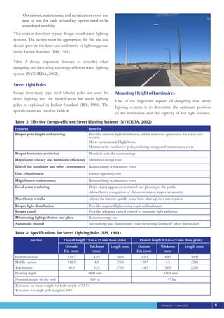 Version 2.0 — June, 2010
	Operations, maintenance and replacement costs and
•	
ease of use for each technology option need to be
considered carefully.
This section describes typical design-based street lighting
systems. The design must be appropriate for the site and
should provide the level and uniformity of light suggested
in the Indian Standard (BIS, 1981).
Table 3 shows important features to consider when
designing and procuring an energy-efficient street lighting
system (NYSERDA, 2002).
Street Light Poles
Swage (insertion) type steel tubular poles are used for
street lighting and the specification for street lighting
poles is explained in Indian Standard (BIS, 1980). The
specifications are listed in Table 4.
Mounting Height of Luminaires
One of the important aspects of designing new street
lighting systems is to determine the optimum position
of the luminaires and the capacity of the light sources.
: Effective Energy-efficient Street Lighting Systems (NYSERDA, 2002)
Table 3
Features Benefits
Proper pole height and spacing Provides uniform light distribution, which improves appearance for safety and
security
Meets recommended light levels
Minimizes the number of poles, reducing energy and maintenance costs
Proper luminaire aesthetics Blends in with the surroundings
High lamp efficacy and luminaire efficiency Minimizes energy cost
Life of the luminaire and other components Reduces lamp replacement costs
Cost effectiveness Lowers operating cost
High lumen maintenance Reduces lamp replacement costs
Good color rendering Helps object appear more natural and pleasing to the public
Allows better recognition of the environment, improves security
Short lamp restrike Allows the lamp to quickly come back after a power interruption
Proper light distribution Provides required light on the roads and walkways
Proper cutoff Provides adequate optical control to minimize light pollution
Minimizing light pollution and glare Reduces energy use
Automatic shutoff Saves energy and maintenance costs by turning lamps off when not needed
: Specifications for Street Lighting Poles (BIS, 1981)
Table 4
Section Overall length 11 m + 25 mm (base plate) Overall length 9.5 m +25 mm (base plate)
Outside
Dia (mm)
Thickness
(mm)
Length (mm) Outside
Dia (mm)
Thickness
(mm)
Length (mm)
Bottom section 139.7 4.85 5600 165.1 4.85 5000
Middle section 114.3 4.5 2700 139.7 4.5 2250
Top section 88.9 3.25 2700 114.3 3.65 2250
Planting depth 1800 mm 1800 mm
Nominal weight of the pole 160 kg 147 kg
Tolerance on mean weight for bulk supply is 7.5 %
Tolerance for single pole weight is 10%
6
 