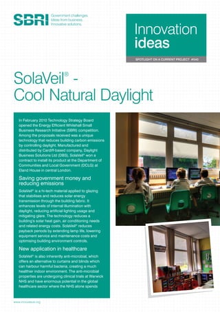 Innovation
ideas
SPOTLIGHT ON A CURRENT PROJECT #040
www.innovateuk.org
SolaVeil®
-
Cool Natural Daylight
In February 2010 Technology Strategy Board
opened the Energy Efﬁcient Whitehall Small
Business Research Initiative (SBRI) competition.
Among the proposals received was a unique
technology that reduces building carbon emissions
by controlling daylight. Manufactured and
distributed by Cardiff-based company, Daylight
Business Solutions Ltd (DBS), SolaVeil®
won a
contract to install its product at the Department of
Communities and Local Government (DCLG) at
Eland House in central London.
Saving government money and
reducing emissions
SolaVeil®
is a hi-tech material applied to glazing
that stabilises and reduces solar energy
transmission through the building fabric. It
enhances levels of internal illumination with
daylight, reducing artiﬁcial lighting usage and
mitigating glare. The technology reduces a
building’s solar heat gain, air conditioning needs
and related energy costs. SolaVeil®
reduces
payback periods by extending lamp life, lowering
equipment service and maintenance costs and
optimising building environment controls.
New application in healthcare
SolaVeil®
is also inherently anti-microbial, which
offers an alternative to curtains and blinds which
can harbour harmful bacteria, creating a much
healthier indoor environment. The anti-microbial
properties are undergoing clinical trials at Warwick
NHS and have enormous potential in the global
healthcare sector where the NHS alone spends
 
