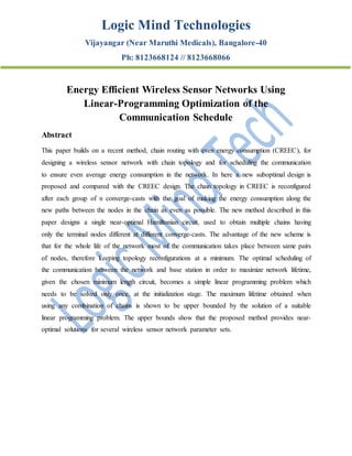 Logic Mind Technologies
Vijayangar (Near Maruthi Medicals), Bangalore-40
Ph: 8123668124 // 8123668066
Energy Efficient Wireless Sensor Networks Using
Linear-Programming Optimization of the
Communication Schedule
Abstract
This paper builds on a recent method, chain routing with even energy consumption (CREEC), for
designing a wireless sensor network with chain topology and for scheduling the communication
to ensure even average energy consumption in the network. In here a new suboptimal design is
proposed and compared with the CREEC design. The chain topology in CREEC is reconfigured
after each group of n converge-casts with the goal of making the energy consumption along the
new paths between the nodes in the chain as even as possible. The new method described in this
paper designs a single near-optimal Hamiltonian circuit, used to obtain multiple chains having
only the terminal nodes different at different converge-casts. The advantage of the new scheme is
that for the whole life of the network most of the communication takes place between same pairs
of nodes, therefore keeping topology reconfigurations at a minimum. The optimal scheduling of
the communication between the network and base station in order to maximize network lifetime,
given the chosen minimum length circuit, becomes a simple linear programming problem which
needs to be solved only once, at the initialization stage. The maximum lifetime obtained when
using any combination of chains is shown to be upper bounded by the solution of a suitable
linear programming problem. The upper bounds show that the proposed method provides near-
optimal solutions for several wireless sensor network parameter sets.
 