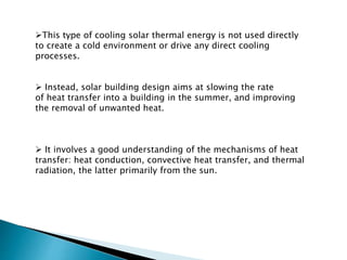 This type of cooling solar thermal energy is not used directly
to create a cold environment or drive any direct cooling
processes.
 Instead, solar building design aims at slowing the rate
of heat transfer into a building in the summer, and improving
the removal of unwanted heat.
 It involves a good understanding of the mechanisms of heat
transfer: heat conduction, convective heat transfer, and thermal
radiation, the latter primarily from the sun.
 