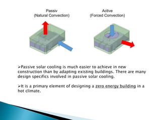 Passive solar cooling is much easier to achieve in new
construction than by adapting existing buildings. There are many
design specifics involved in passive solar cooling.
It is a primary element of designing a zero energy building in a
hot climate.
 