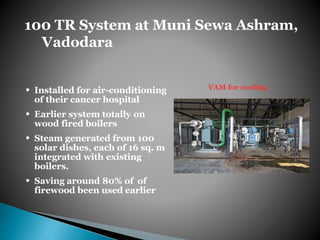 100 TR System at Muni Sewa Ashram,
Vadodara
• Installed for air-conditioning
of their cancer hospital
• Earlier system totally on
wood fired boilers
• Steam generated from 100
solar dishes, each of 16 sq. m
integrated with existing
boilers.
• Saving around 80% of of
firewood been used earlier
VAM for cooling
 