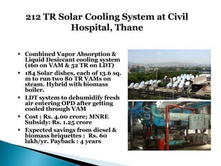 212 TR Solar Cooling System at Civil
Hospital, Thane
• Combined Vapor Absorption &
Liquid Desiccant cooling system
(160 on VAM & 52 TR on LDT)
• 184 Solar dishes, each of 13.6 sq.
m to run two 80 TR VAMs on
steam. Hybrid with biomass
boiler.
• LDT system to dehumidify fresh
air entering OPD after getting
cooled through VAM
• Cost : Rs. 4.00 crore; MNRE
Subsidy: Rs. 1.25 crore
• Expected savings from diesel &
biomass briquettes : Rs. 60
lakh/yr. Payback : 4 years
 
