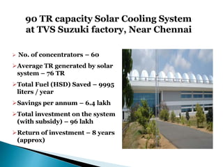 90 TR capacity Solar Cooling System
at TVS Suzuki factory, Near Chennai
 No. of concentrators – 60
Average TR generated by solar
system – 76 TR
Total Fuel (HSD) Saved – 9995
liters / year
Savings per annum – 6.4 lakh
Total investment on the system
(with subsidy) – 96 lakh
Return of investment – 8 years
(approx)
 
