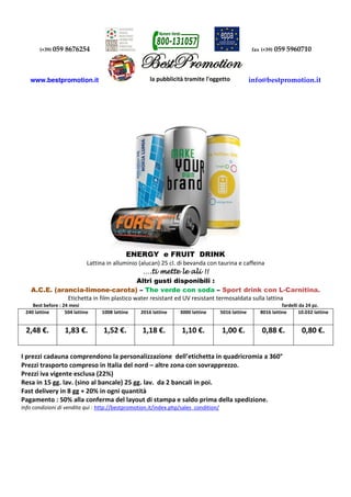 (+39) 059 8676254 fax (+39) 059 5960710
www.bestpromotion.it info@bestpromotion.it
ENERGY e FRUIT DRINK
Lattina in alluminio (alucan) 25 cl. di bevanda con taurina e caffeina
….ti mette le ali !!….ti mette le ali !!….ti mette le ali !!….ti mette le ali !!
Altri gusti disponibili :
A.C.E. (arancia-limone-carota) – The verde con soda – Sport drink con L-Carnitina.
Etichetta in film plastico water resistant ed UV resistant termosaldata sulla lattina
Best before : 24 mesi fardelli da 24 pz.
240 lattine 504 lattine 1008 lattine 2016 lattine 3000 lattine 5016 lattine 8016 lattine 10.032 lattine
2,48 €. 1,83 €. 1,52 €. 1,18 €. 1,10 €. 1,00 €. 0,88 €. 0,80 €.
I prezzi cadauna comprendono la personalizzazione dell’etichetta in quadricromia a 360°
Prezzi trasporto compreso in Italia del nord – altre zona con sovrapprezzo.
Prezzi iva vigente esclusa (22%)
Resa in 15 gg. lav. (sino al bancale) 25 gg. lav. da 2 bancali in poi.
Fast delivery in 8 gg + 20% in ogni quantità
Pagamento : 50% alla conferma del layout di stampa e saldo prima della spedizione.
Info condizioni di vendita quì : http://bestpromotion.it/index.php/sales_condition/
 