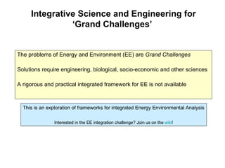Integrative Science and Engineering for ‘Grand Challenges’  The problems of Energy and Environment (EE) are  Grand Challenges Solutions require engineering, biological, socio-economic and other sciences A rigorous and practical integrated framework for EE is not available This is an exploration of frameworks for integrated Energy Environmental Analysis Interested in the EE integration challenge? Join us on the  wiki ! 