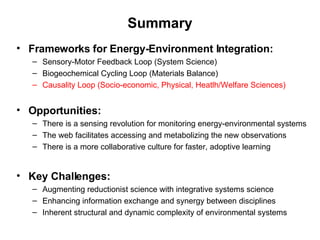 Summary Frameworks for Energy-Environment Integration: Sensory-Motor Feedback Loop (System Science) Biogeochemical Cycling Loop (Materials Balance) Causality Loop (Socio-economic, Physical, Heatlh/Welfare Sciences) Opportunities: There is a sensing revolution for monitoring energy-environmental systems The web facilitates accessing and metabolizing the new observations  There is a more collaborative culture for faster, adoptive learning  Key Challenges: Augmenting reductionist science with integrative systems science Enhancing information exchange and synergy between disciplines Inherent structural and dynamic complexity of environmental systems 