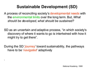 Sustainable Development (SD) A process of reconciling society’s  developmental needs  with the  environmental limits  over the long term. But,  What should be developed ,  what should be sustained? SD as an uncertain and adaptive process, “in which society's discovery of where it wants to go is intertwined with how it might try to get there”.  During the SD ‘ journey ’ toward sustainability, the pathways have to be ‘ navigated ’ adaptively . National Academy, 1999 