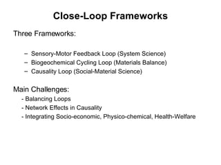 Close-Loop Frameworks Three Frameworks:  Sensory-Motor Feedback Loop (System Science) Biogeochemical Cycling Loop (Materials Balance) Causality Loop (Social-Material Science) Main Challenges: - Balancing Loops - Network Effects in Causality - Integrating Socio-economic, Physico-chemical, Health-Welfare  