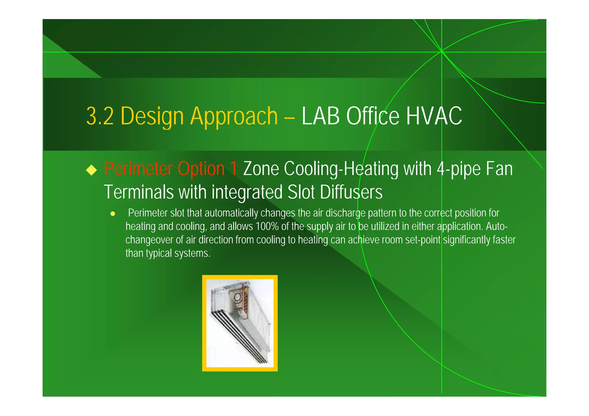 3.2
3 2 Design Approach – LAB Office HVAC

 Perimeter Option 1 Zone Cooling-Heating with 4-pipe Fan
 Terminals with integrated Slot Diffusers
    Perimeter slot that automatically changes the air discharge pattern to the correct position for
   heating and cooling, and allows 100% of the supply air to be utilized in either application. Auto-
   changeover of air direction from cooling to heating can achieve room set-point significantly faster
   than typical systems
                systems.
 