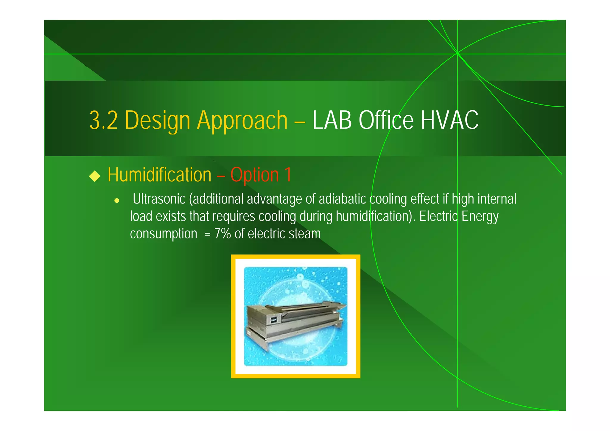 3.2
3 2 Design Approach – LAB Office HVAC

 Humidification – Option 1
     Ultrasonic (additional advantage of adiabatic cooling effect if high internal
    load exists that requires cooling during humidification). Electric Energy
                                             humidification)
    consumption = 7% of electric steam
 