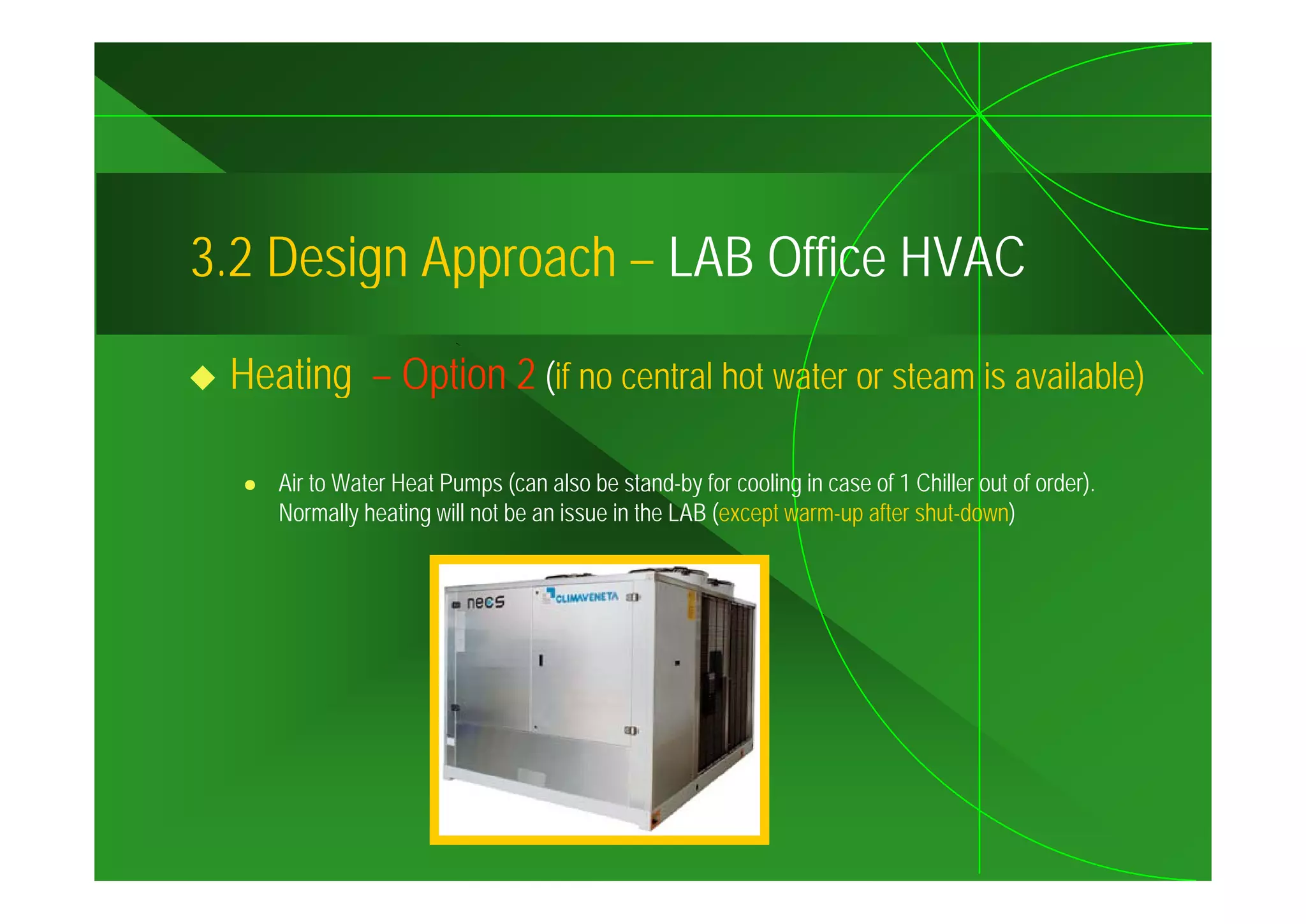 3.2
3 2 Design Approach – LAB Office HVAC

 Heating – Option 2 (if no central hot water or steam is available)

    Air to Water Heat Pumps (can also be stand-by for cooling in case of 1 Chiller out of order).
    Normally heating will not be an issue in the LAB (except warm-up after shut-down)
 