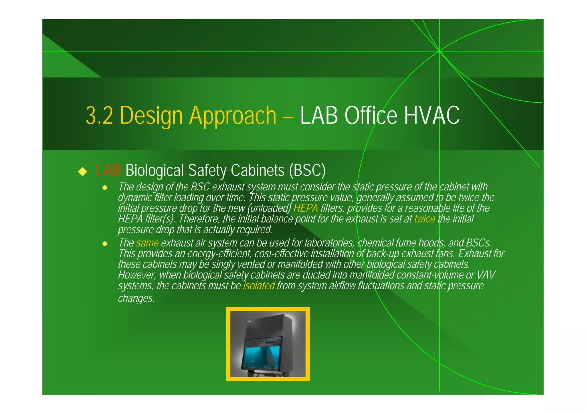 3.2
3 2 Design Approach – LAB Office HVAC

 LAB Biological Safety Cabinets (BSC)
    The design of the BSC exhaust system must consider the static pressure of the cabinet with
    dynamic filter loading over time. This static pressure value, generally assumed to be twice the
    initial pressure drop for the new (unloaded) HEPA filters provides for a reasonable life of the
                                                          filters,
    HEPA filter(s). Therefore, the initial balance point for the exhaust is set at twice the initial
    pressure drop that is actually required.
    The same exhaust air system can be used for laboratories, chemical fume hoods, and BSCs.
    This provides an energy-efficient cost-effective installation of back-up exhaust fans. Exhaust for
                       energy-efficient,                                                fans
    these cabinets may be singly vented or manifolded with other biological safety cabinets.
    However, when biological safety cabinets are ducted into manifolded constant-volume or VAV
    systems, the cabinets must be isolated from system airflow fluctuations and static pressure
    changes.
 