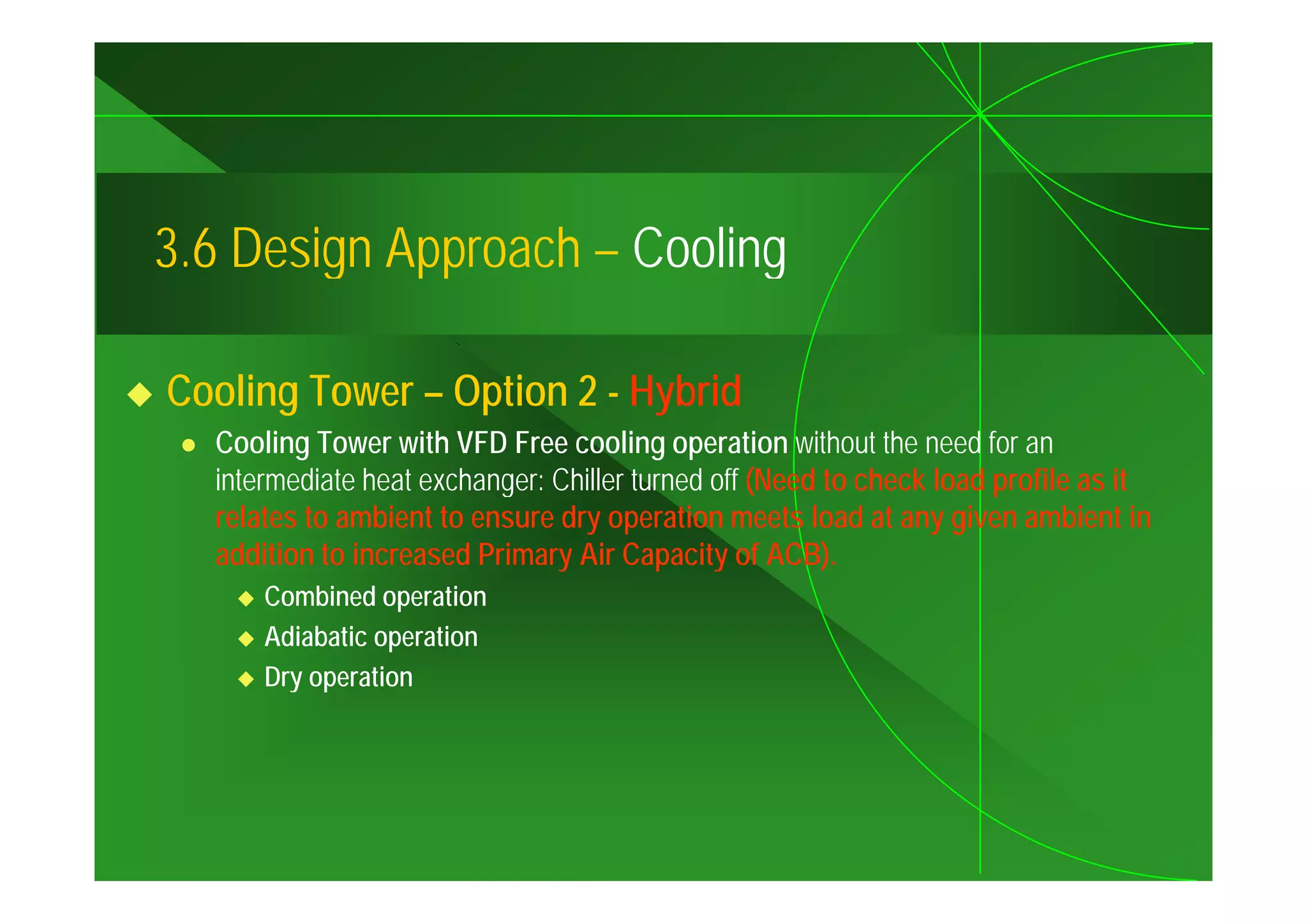 3.6
3 6 Design Approach – Cooling

Cooling Tower – Option 2 - Hybrid
  Cooling Tower with VFD Free cooling operation without the need for an
  intermediate heat exchanger: Chiller turned off (Need to check load profile as it
  relates to ambient to ensure dry operation meets load at any given ambient in
  addition to increased Primary Air Capacity of ACB).
                               y         p y            )
      Combined operation
      Adiabatic operation
      Dry
      D operation
                ti
 