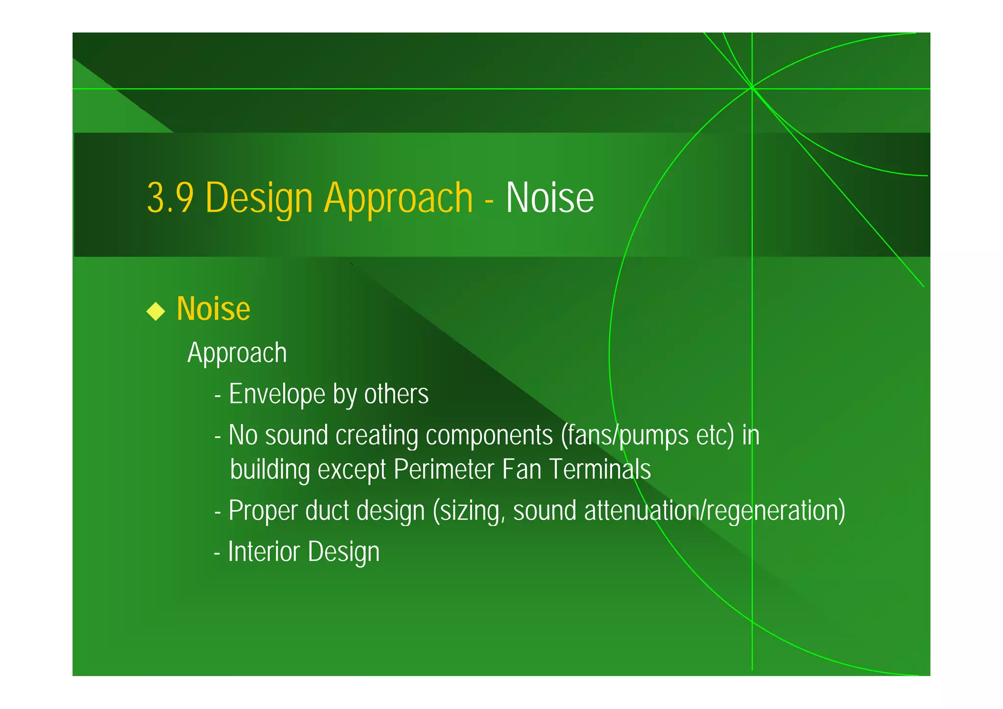 3.9
3 9 Design Approach - Noise

 Noise
  Approach
    - Envelope by others
    - No sound creating components (fans/pumps etc) in
      building except Perimeter Fan Terminals
    - Proper duct design (sizing, sound attenuation/regeneration)
                         (sizing
    - Interior Design
 