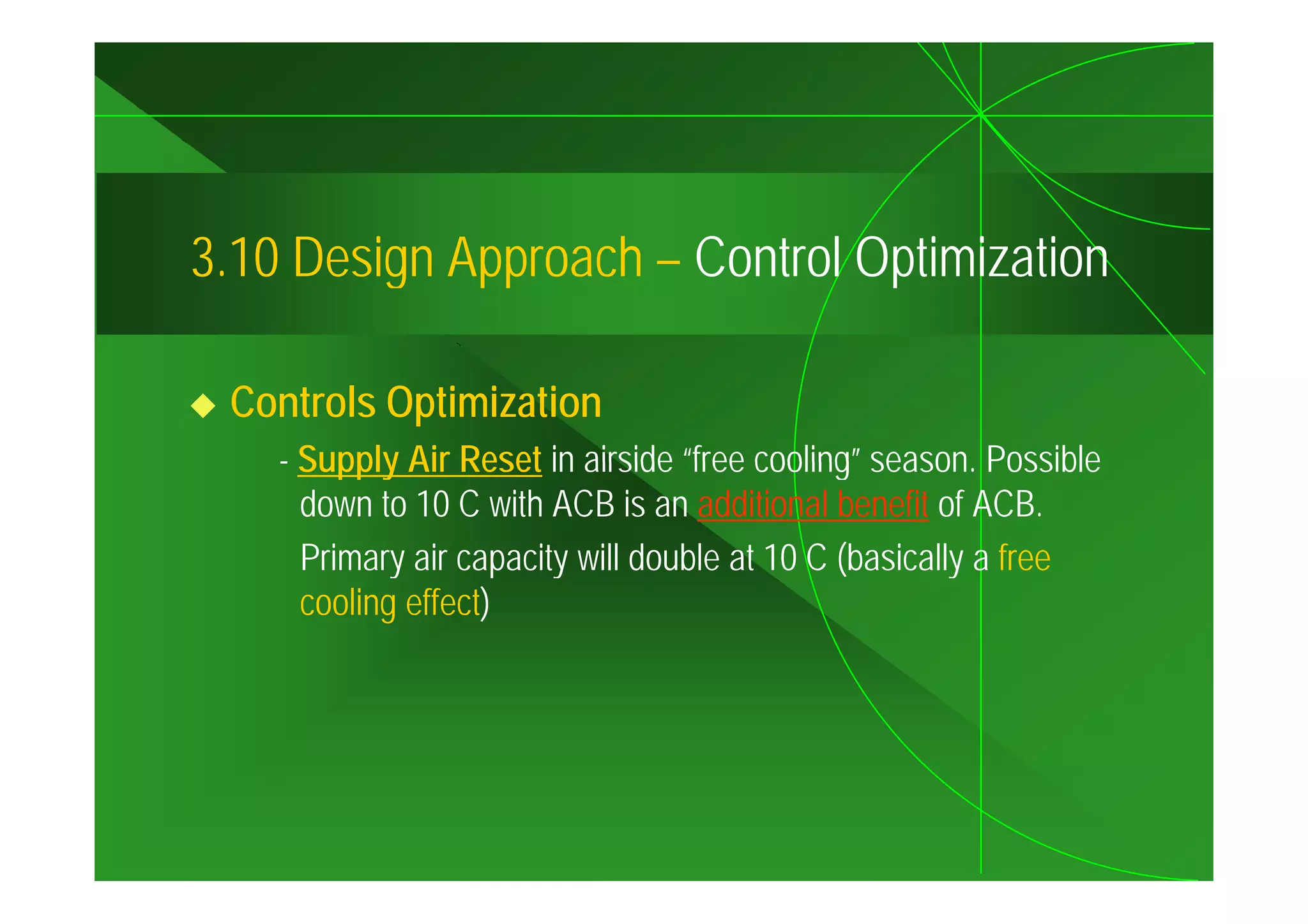 3.10
3 10 Design Approach – Control Optimization

 Controls Optimization
    - Supply Air Reset in airside “free cooling” season Possible
                                    free cooling season.
      down to 10 C with ACB is an additional benefit of ACB.
      Primary air capacity will double at 10 C (basically a free
      cooling effect)
 