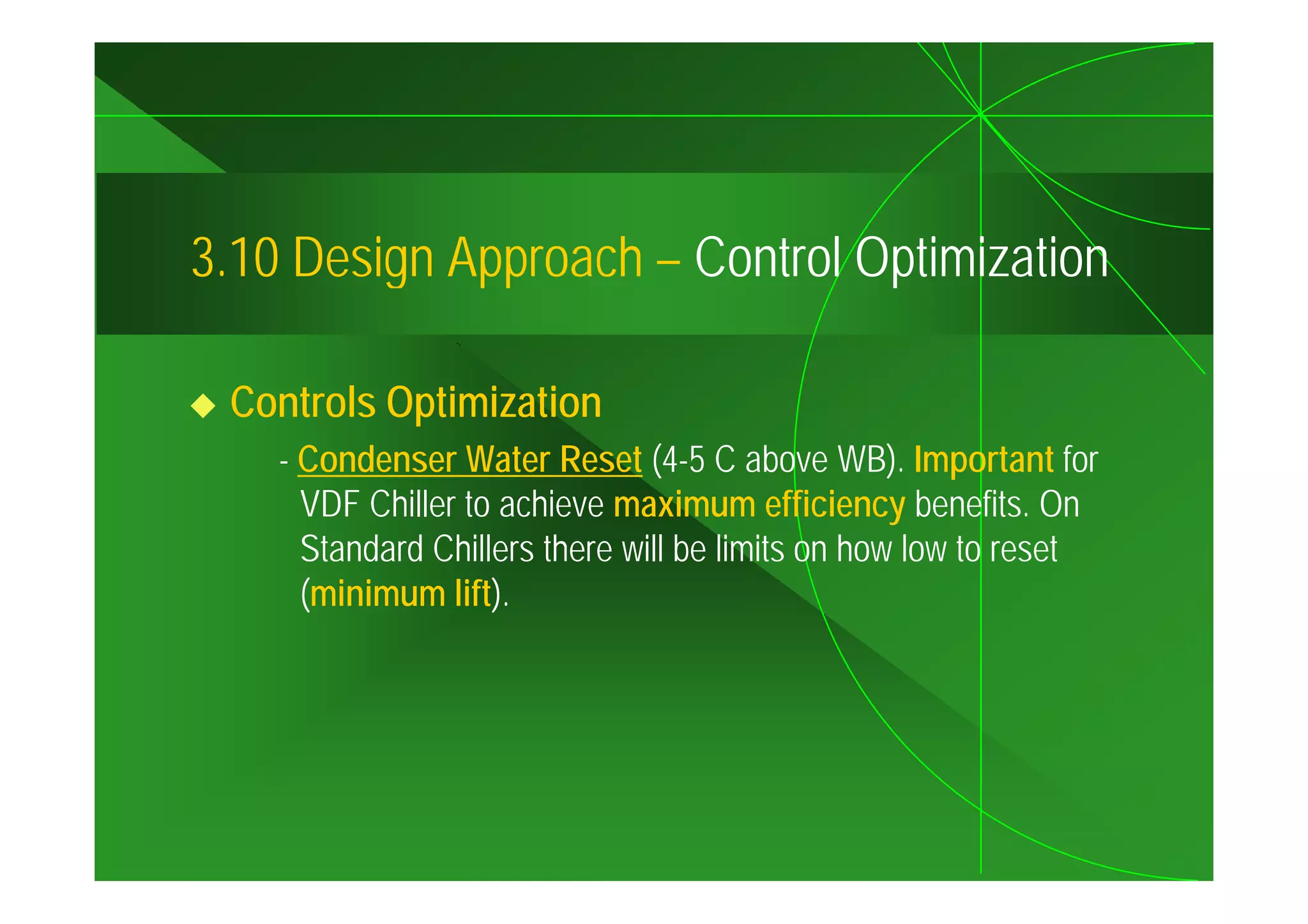 3.10
3 10 Design Approach – Control Optimization

 Controls Optimization
    - Condenser Water Reset (4-5 C above WB) Important for
                                                WB).
      VDF Chiller to achieve maximum efficiency benefits. On
      Standard Chillers there will be limits on how low to reset
      (minimum lift).
 