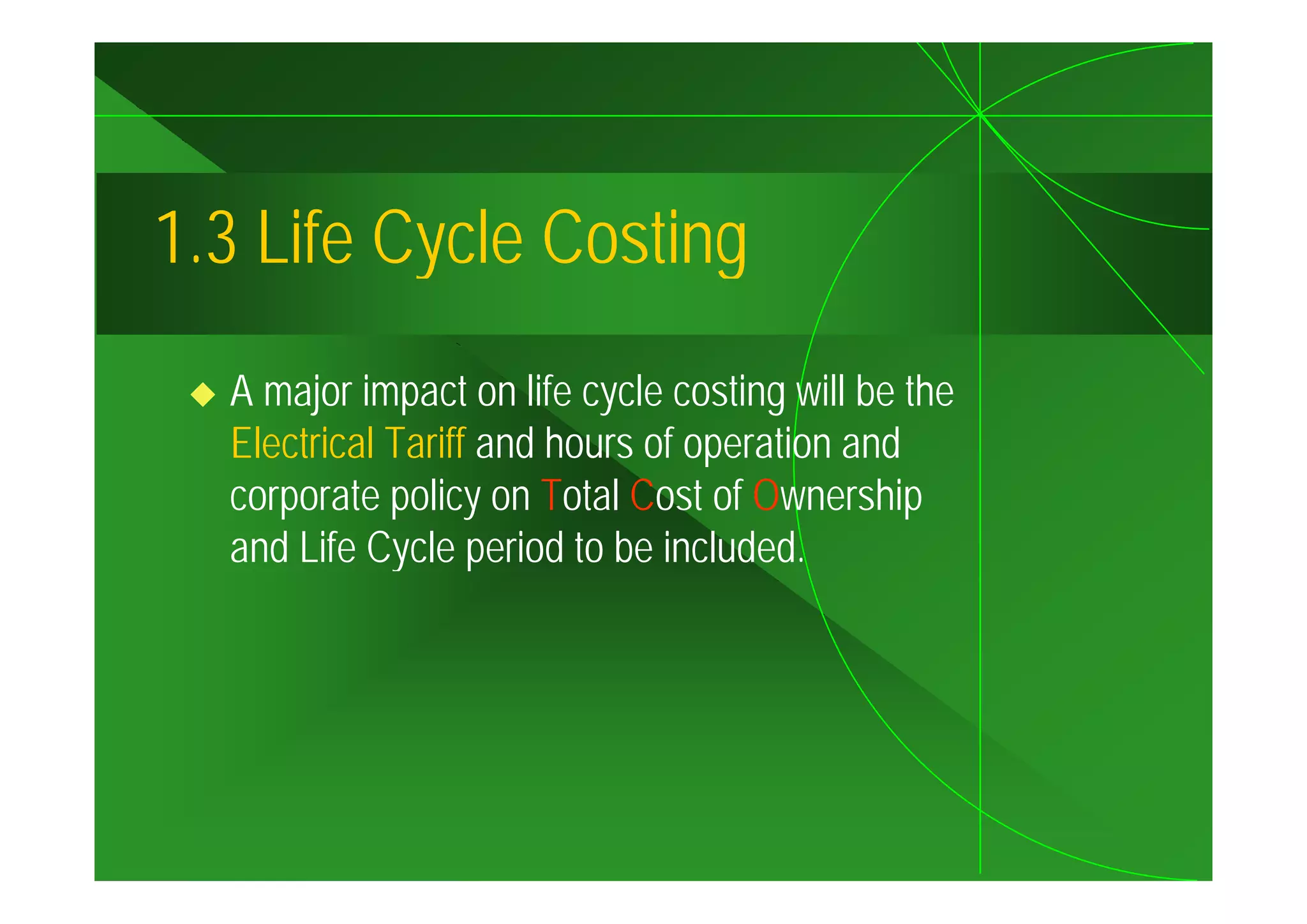 1.3
1 3 Life Cycle Costing
  A major impact on life cycle costing will be the
  Electrical Tariff and hours of operation and
                                  p
  corporate policy on Total Cost of Ownership
  and Life Cycle p
             y period to be included.
 