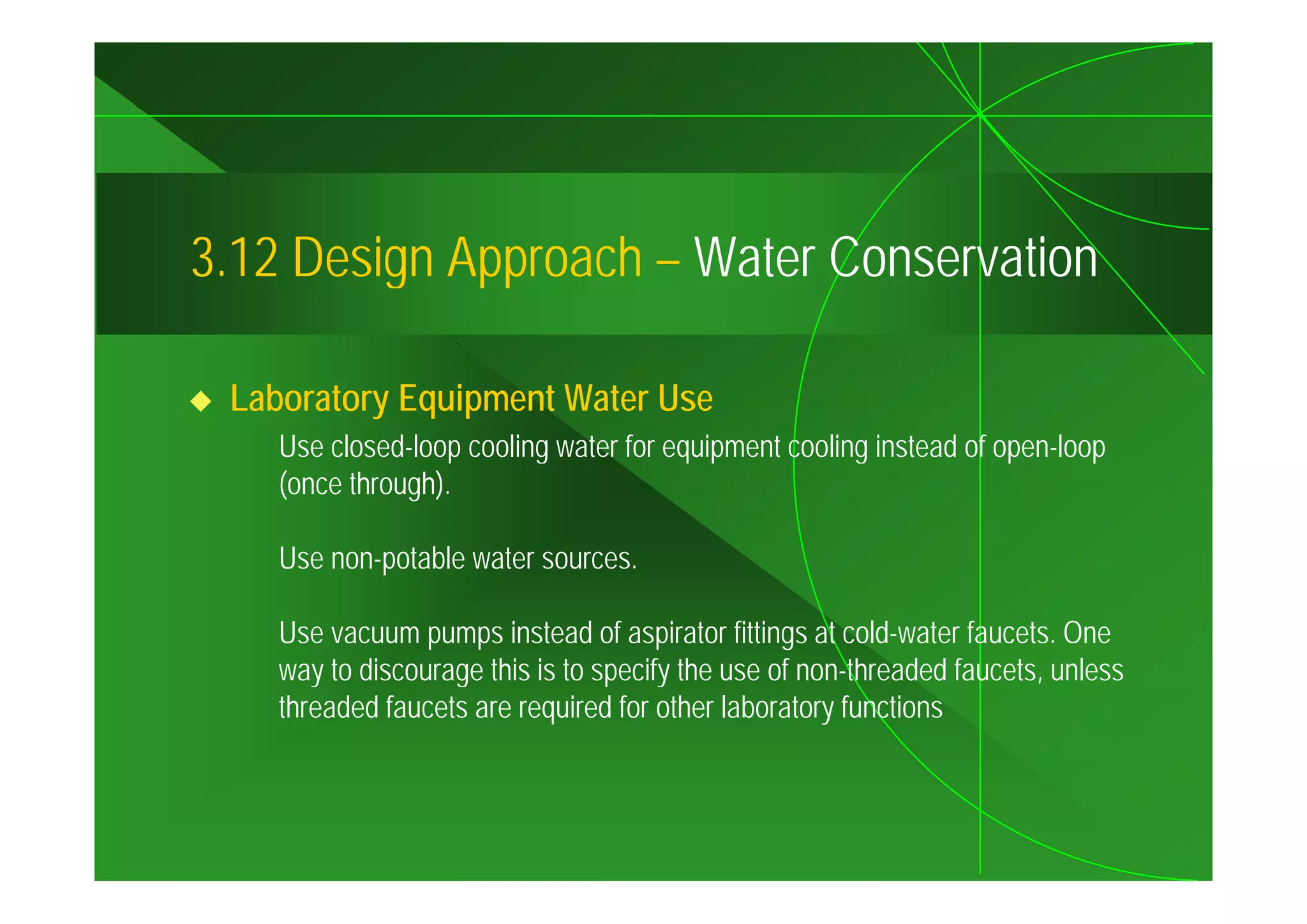 3.12
3 12 Design Approach – Water Conservation

 Laboratory Equipment Water Use
    Use closed-loop cooling water for equipment cooling instead of open-loop
                  p       g            q p            g             p      p
    (once through).

    Use non-potable water sources.
        non potable

    Use vacuum pumps instead of aspirator fittings at cold-water faucets. One
    way to discourage this is to specify the use of non-threaded faucets, unless
                                                                 faucets
    threaded faucets are required for other laboratory functions
 