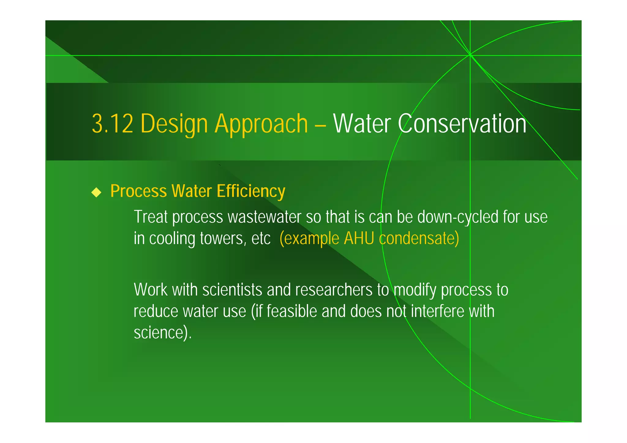 3.12
3 12 Design Approach – Water Conservation

 Process Water Efficiency
    Treat process wastewater so that is can be down-cycled for use
                                               down cycled
    in cooling towers, etc (example AHU condensate)

    Work with scientists and researchers to modify process to
    reduce water use (if feasible and does not interfere with
    science).
 