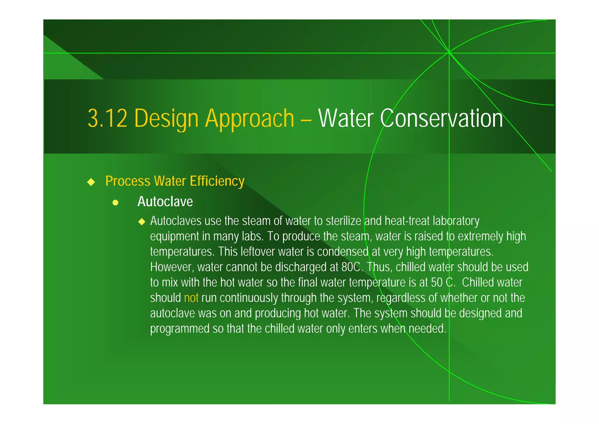 3.12
3 12 Design Approach – Water Conservation

 Process Water Efficiency
      Autoclave
        Autoclaves use the steam of water to sterilize and heat-treat laboratory
        equipment in many labs. To produce the steam, water is raised to extremely high
        temperatures. This leftover water is condensed at very high temperatures.
        However, water cannot be discharged at 80C. Thus, chilled water should be used
        to mix with the hot water so the final water temperature is at 50 C. Chilled water
        should not run continuously through the system, regardless of whether or not the
        autoclave was on and producing hot water. The system should be designed and
        programmed so that the chilled water only enters when needed.
 