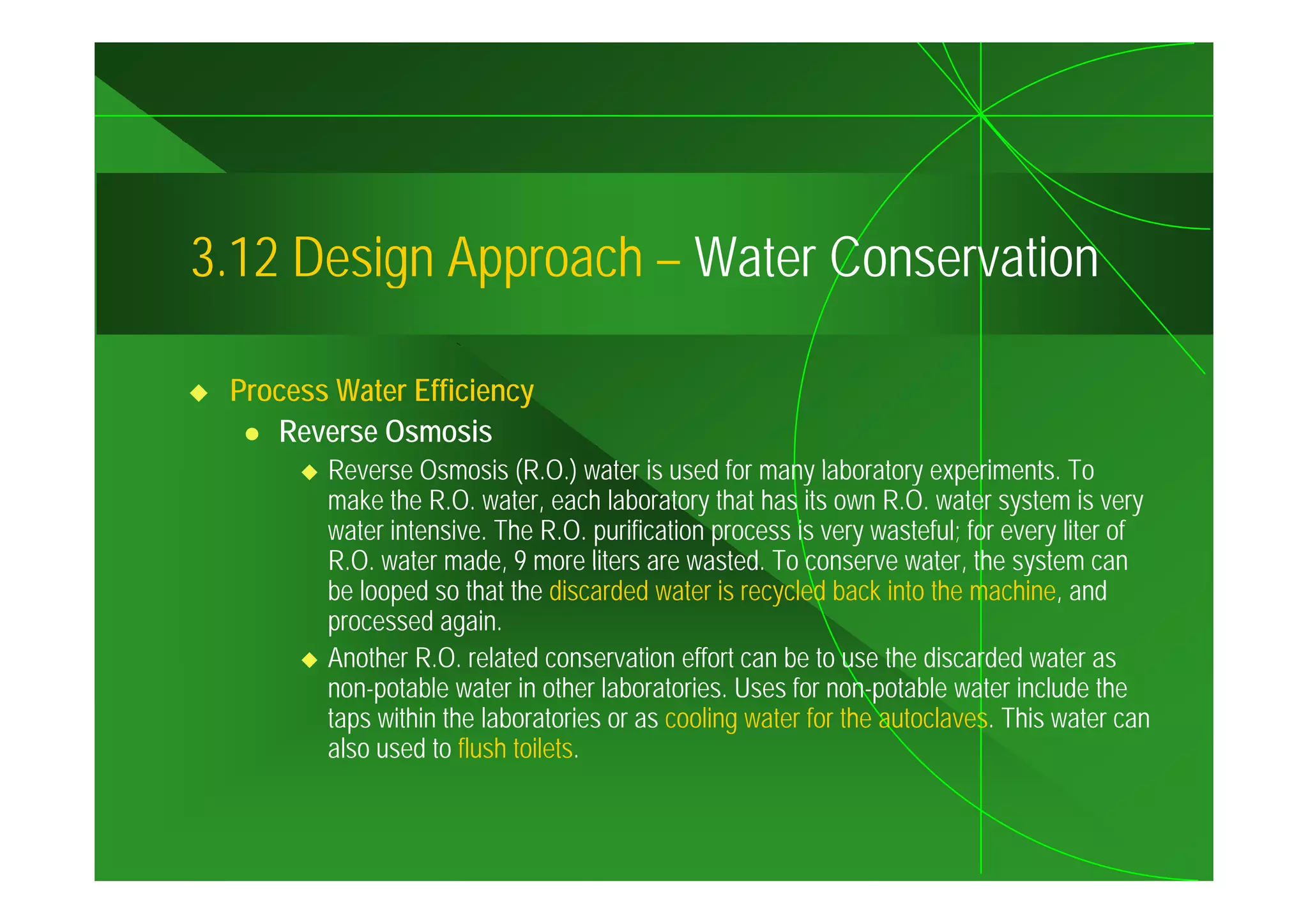 3.12
3 12 Design Approach – Water Conservation

 Process Water Efficiency
    Reverse Osmosis
        Reverse Osmosis (R.O.) water is used f many llaboratory experiments. T
        R        O       i (R O ) t i          d for         b t           i    t To
        make the R.O. water, each laboratory that has its own R.O. water system is very
        water intensive. The R.O. purification process is very wasteful; for every liter of
        R.O.
        R O water made 9 more liters are wasted To conserve water the system can
                    made,                    wasted.               water,
        be looped so that the discarded water is recycled back into the machine, and
        processed again.
        Another R.O. related conservation effort can be to use the discarded water as
        non-potable water in other laboratories. Uses for non-potable water include the
        taps within the laboratories or as cooling water for the autoclaves. This water can
        also used to flush toilets.
 