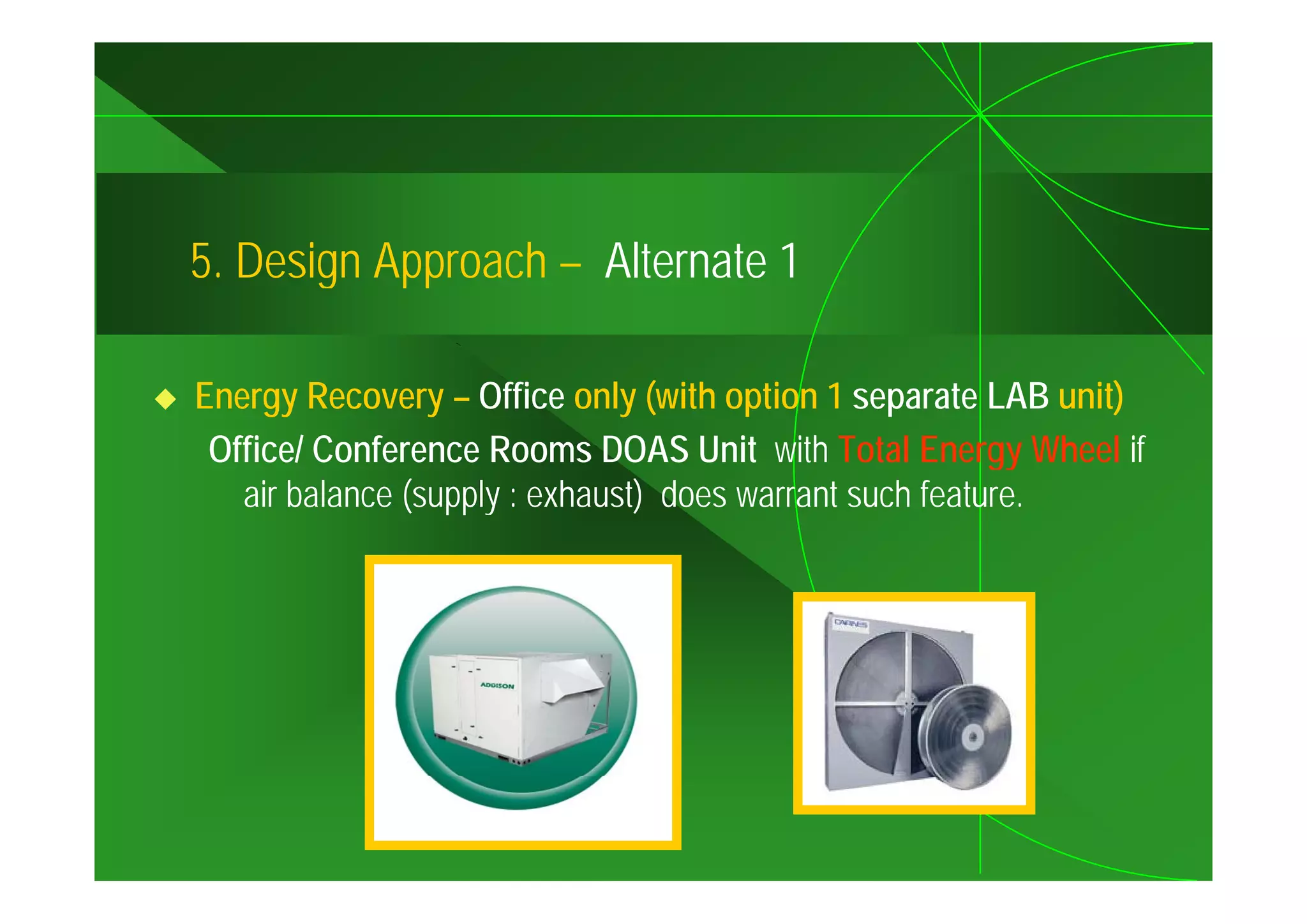 5.
5 Design Approach – Alternate 1

Energy Recovery – Office only (with option 1 separate LAB unit)
 Office/ Conference Rooms DOAS Unit with Total Energy Wheel if
   air balance (supply : exhaust) does warrant such feature.
 