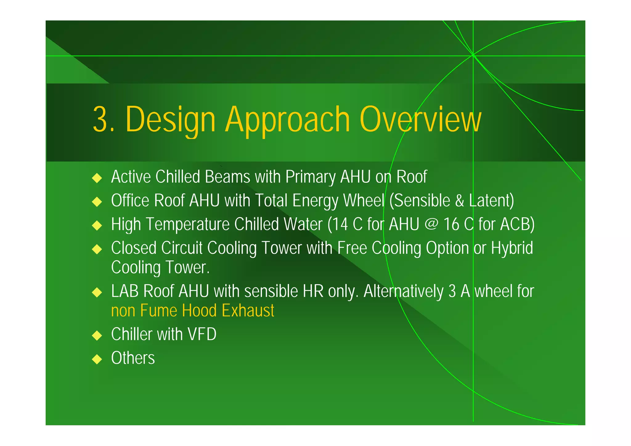 3.
3 Design Approach Overview
 Active Chilled Beams with Primary AHU on Roof
 A ti Chill d B         ith P i            R f
 Office Roof AHU with Total Energy Wheel (Sensible & Latent)
 High Temperature Chilled Water (14 C for AHU @ 16 C for ACB)
 Closed Circuit Cooling Tower with Free Cooling Option or Hybrid
 Cooling Tower.
        g
 LAB Roof AHU with sensible HR only. Alternatively 3 A wheel for
 non Fume Hood Exhaust
 Chiller with VFD
 Others
 