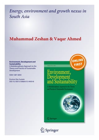 Energy, environment and growth nexus in
South Asia

Muhammad Zeshan & Vaqar Ahmed

Environment, Development and
Sustainability
A Multidisciplinary Approach to the
Theory and Practice of Sustainable
Development
ISSN 1387-585X
Environ Dev Sustain
DOI 10.1007/s10668-013-9459-8

1 23

 