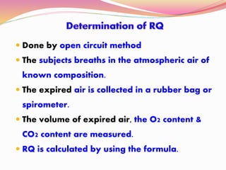  Done by open circuit method
 The subjects breaths in the atmospheric air of
known composition.
 The expired air is collected in a rubber bag or
spirometer.
 The volume of expired air, the O2 content &
CO2 content are measured.
 RQ is calculated by using the formula.
 