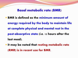  BMR is defined as the minimum amount of
energy required by the body to maintain life
at complete physical and mental rest in the
post-absorptive state (i.e. 12 hours after the
last meal).
 It may be noted that resting metabolic rate
(RMR) is in recent use for BMR.
 