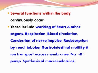  Several functions within the body
continuously occur.
 These include working of heart & other
organs, Respiration, Blood circulation,
Conduction of nerve impulse, Reabsorption
by renal tubules, Gastrointestinal motility &
ion transport across membranes, Na+ -K+
pump, Synthesis of macromolecules.
 