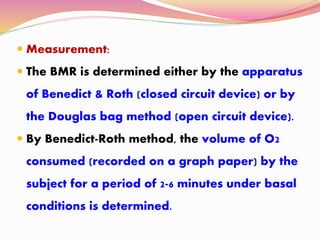  Measurement:
 The BMR is determined either by the apparatus
of Benedict & Roth (closed circuit device) or by
the Douglas bag method (open circuit device).
 By Benedict-Roth method, the volume of O2
consumed (recorded on a graph paper) by the
subject for a period of 2-6 minutes under basal
conditions is determined.
 