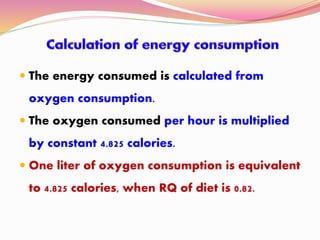 The energy consumed is calculated from
oxygen consumption.
 The oxygen consumed per hour is multiplied
by constant 4.825 calories.
 One liter of oxygen consumption is equivalent
to 4.825 calories, when RQ of diet is 0.82.
 