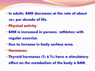  In adults, BMR decreases at the rate of about
2o% per decade of life.
 Physical activity:
 BMR is increased in persons (athletes) with
regular exercise.
 Due to increase in body surface area.
 Hormones:
 Thyroid hormones (T3 & T4) have a stimulatory
effect on the metabolism of the body & BMR.
 