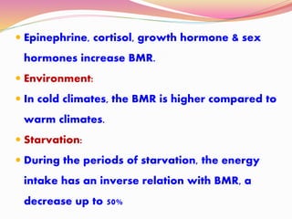  Epinephrine, cortisol, growth hormone & sex
hormones increase BMR.
 Environment:
 In cold climates, the BMR is higher compared to
warm climates.
 Starvation:
 During the periods of starvation, the energy
intake has an inverse relation with BMR, a
decrease up to 50%
 