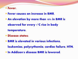  Fever:
 Fever causes an increase in BMR.
 An elevation by more than 10% in BMR is
observed for every 1°C rise in body
temperature.
 Disease states:
 BMR is elevated in various infections,
leukemias, polycythemia, cardiac failure, HTN.
 In Addison's disease BMR is lowered.
 