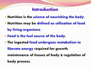  Nutrition is the science of nourishing the body.
 Nutrition may be defined as utilization of food
by living organisms.
 Food is the fuel source of the body.
 The ingested food undergoes metabolism to
liberate energy required for growth,
maintenance of tissues of body & regulation of
body process.
 
