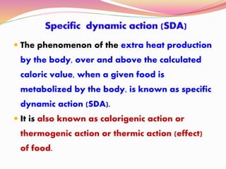  The phenomenon of the extra heat production
by the body, over and above the calculated
caloric value, when a given food is
metabolized by the body, is known as specific
dynamic action (SDA).
 It is also known as calorigenic action or
thermogenic action or thermic action (effect)
of food.
 