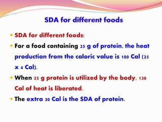  SDA for different foods:
 For a food containing 25 g of protein, the heat
production from the caloric value is 100 Cal (25
x 4 Cal).
 When 25 g protein is utilized by the body, 130
Cal of heat is liberated.
 The extra 30 Cal is the SDA of protein.
 